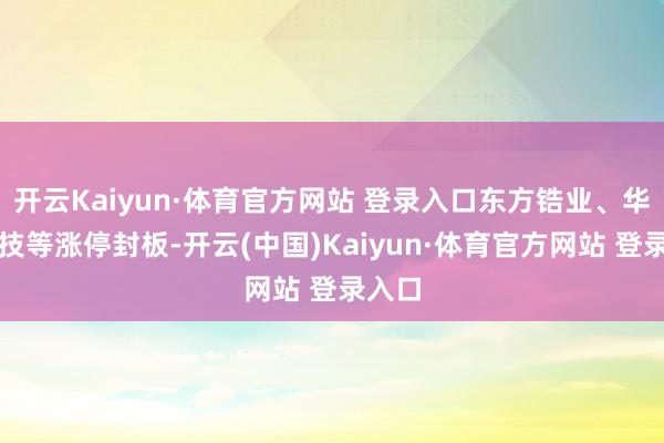 开云Kaiyun·体育官方网站 登录入口东方锆业、华宏科技等涨停封板-开云(中国)Kaiyun·体育官方网站 登录入口