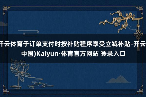 开云体育于订单支付时按补贴程序享受立减补贴-开云(中国)Kaiyun·体育官方网站 登录入口