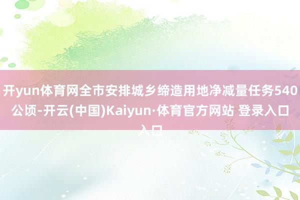开yun体育网全市安排城乡缔造用地净减量任务540公顷-开云(中国)Kaiyun·体育官方网站 登录入口