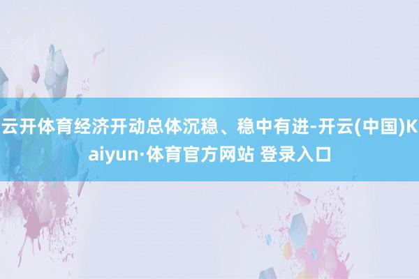 云开体育经济开动总体沉稳、稳中有进-开云(中国)Kaiyun·体育官方网站 登录入口