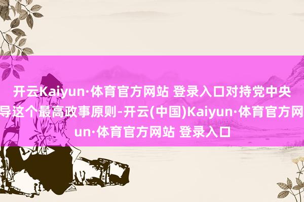 开云Kaiyun·体育官方网站 登录入口对持党中央皆集肃清引导这个最高政事原则-开云(中国)Kaiyun·体育官方网站 登录入口