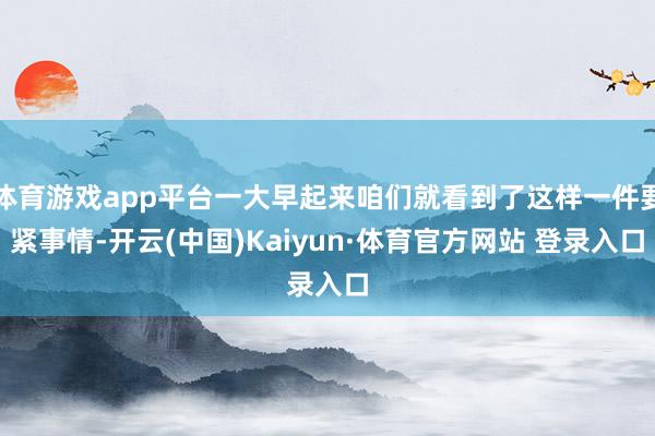 体育游戏app平台一大早起来咱们就看到了这样一件要紧事情-开云(中国)Kaiyun·体育官方网站 登录入口
