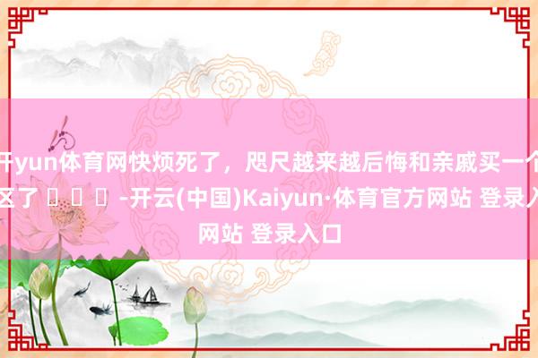 开yun体育网快烦死了，咫尺越来越后悔和亲戚买一个小区了 ​​​-开云(中国)Kaiyun·体育官方网站 登录入口