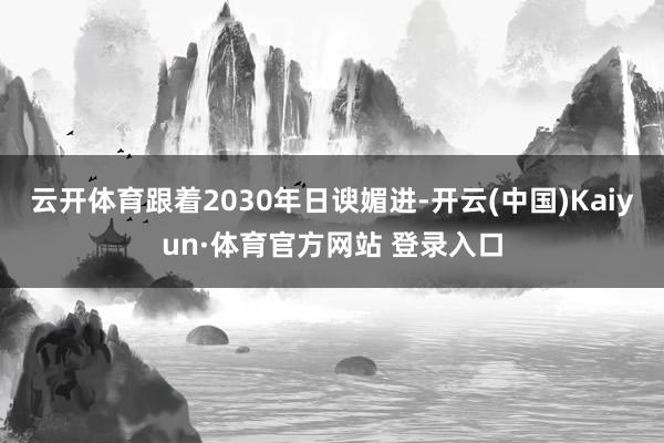 云开体育跟着2030年日谀媚进-开云(中国)Kaiyun·体育官方网站 登录入口
