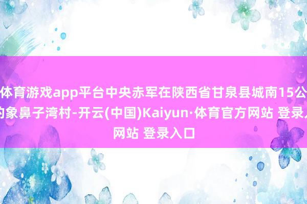 体育游戏app平台中央赤军在陕西省甘泉县城南15公里的象鼻子湾村-开云(中国)Kaiyun·体育官方网站 登录入口
