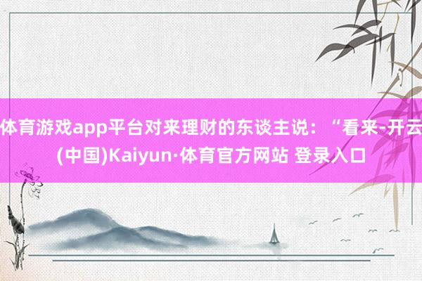 体育游戏app平台对来理财的东谈主说：“看来-开云(中国)Kaiyun·体育官方网站 登录入口