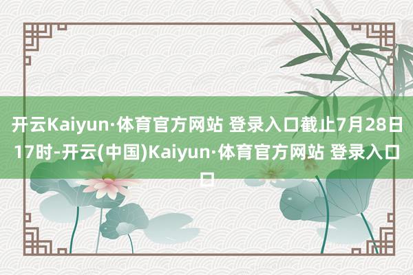 开云Kaiyun·体育官方网站 登录入口截止7月28日17时-开云(中国)Kaiyun·体育官方网站 登录入口