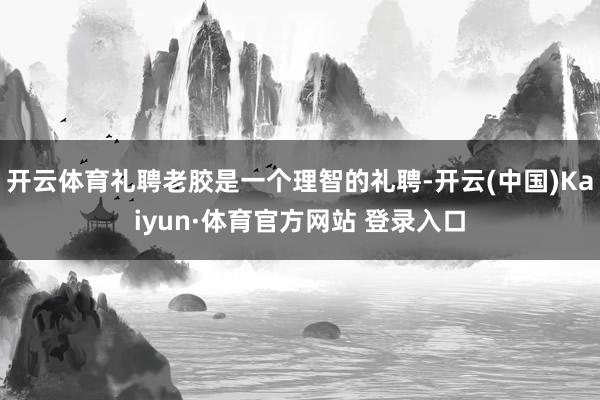 开云体育礼聘老胶是一个理智的礼聘-开云(中国)Kaiyun·体育官方网站 登录入口