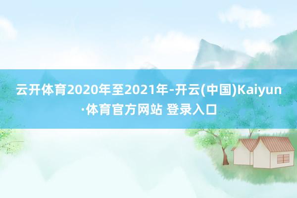 云开体育2020年至2021年-开云(中国)Kaiyun·体育官方网站 登录入口