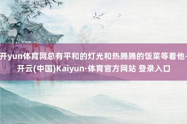 开yun体育网总有平和的灯光和热腾腾的饭菜等着他-开云(中国)Kaiyun·体育官方网站 登录入口