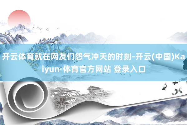 开云体育就在网友们怨气冲天的时刻-开云(中国)Kaiyun·体育官方网站 登录入口