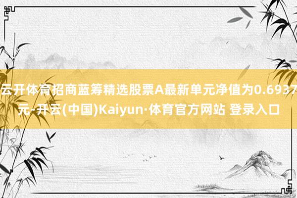 云开体育招商蓝筹精选股票A最新单元净值为0.6937元-开云(中国)Kaiyun·体育官方网站 登录入口