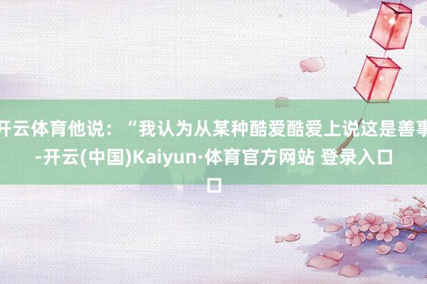开云体育他说：“我认为从某种酷爱酷爱上说这是善事-开云(中国)Kaiyun·体育官方网站 登录入口