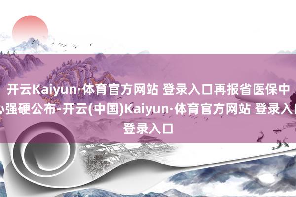 开云Kaiyun·体育官方网站 登录入口再报省医保中心强硬公布-开云(中国)Kaiyun·体育官方网站 登录入口