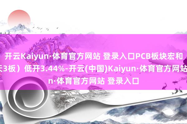 开云Kaiyun·体育官方网站 登录入口PCB板块宏和科技（5天3板）低开3.44%-开云(中国)Kaiyun·体育官方网站 登录入口