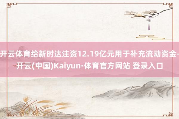 开云体育给新时达注资12.19亿元用于补充流动资金-开云(中国)Kaiyun·体育官方网站 登录入口