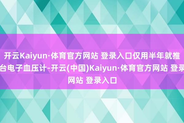 开云Kaiyun·体育官方网站 登录入口仅用半年就推出首台电子血压计-开云(中国)Kaiyun·体育官方网站 登录入口