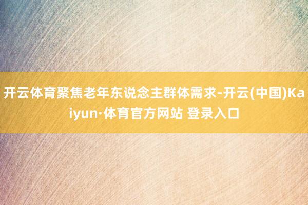 开云体育聚焦老年东说念主群体需求-开云(中国)Kaiyun·体育官方网站 登录入口
