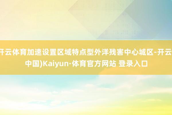 开云体育加速设置区域特点型外洋残害中心城区-开云(中国)Kaiyun·体育官方网站 登录入口