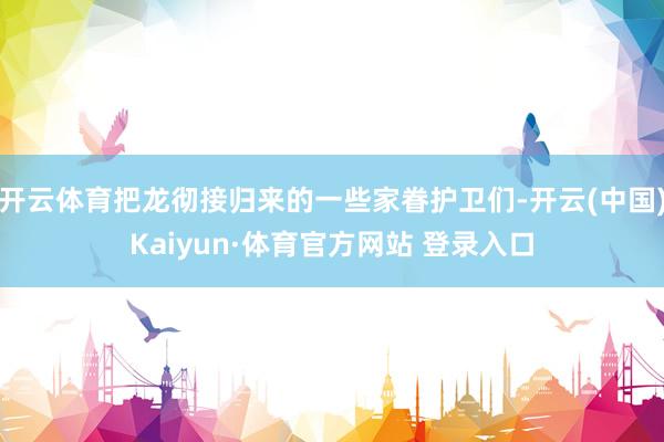 开云体育把龙彻接归来的一些家眷护卫们-开云(中国)Kaiyun·体育官方网站 登录入口