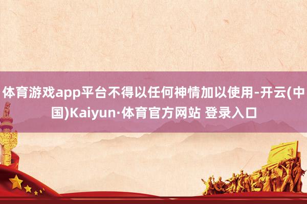 体育游戏app平台不得以任何神情加以使用-开云(中国)Kaiyun·体育官方网站 登录入口