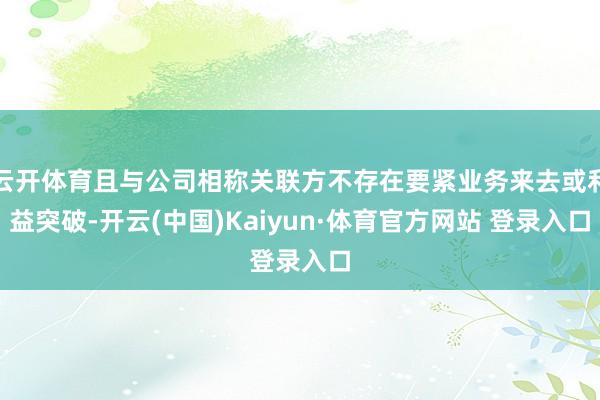 云开体育且与公司相称关联方不存在要紧业务来去或利益突破-开云(中国)Kaiyun·体育官方网站 登录入口
