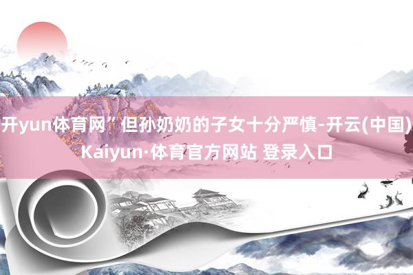 开yun体育网”但孙奶奶的子女十分严慎-开云(中国)Kaiyun·体育官方网站 登录入口