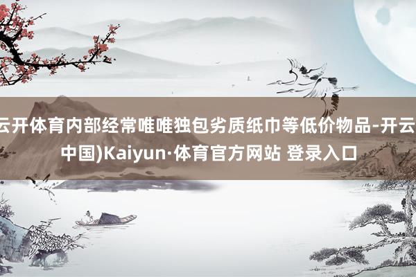 云开体育内部经常唯唯独包劣质纸巾等低价物品-开云(中国)Kaiyun·体育官方网站 登录入口