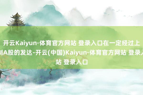 开云Kaiyun·体育官方网站 登录入口在一定经过上压制A股的发达-开云(中国)Kaiyun·体育官方网站 登录入口
