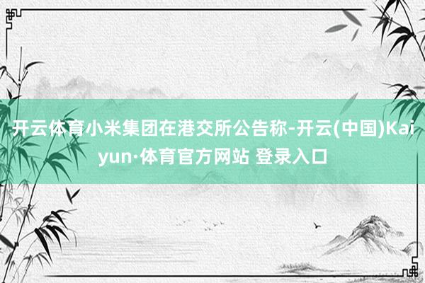 开云体育小米集团在港交所公告称-开云(中国)Kaiyun·体育官方网站 登录入口