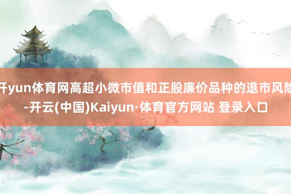 开yun体育网高超小微市值和正股廉价品种的退市风险-开云(中国)Kaiyun·体育官方网站 登录入口
