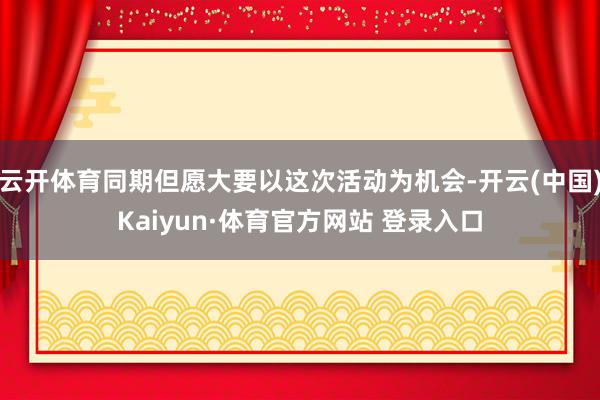 云开体育同期但愿大要以这次活动为机会-开云(中国)Kaiyun·体育官方网站 登录入口