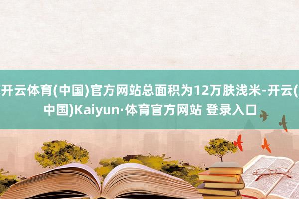 开云体育(中国)官方网站总面积为12万肤浅米-开云(中国)Kaiyun·体育官方网站 登录入口