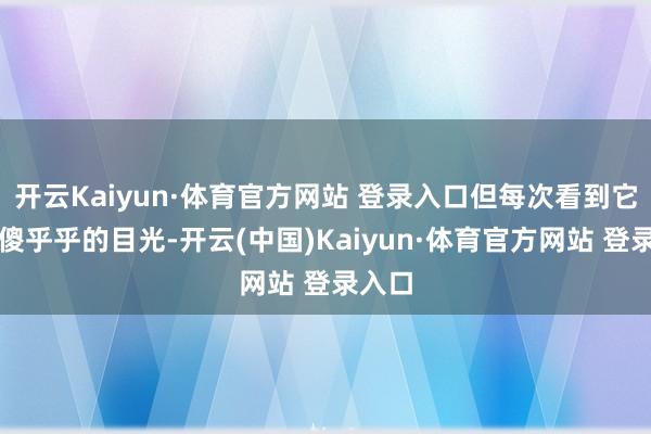 开云Kaiyun·体育官方网站 登录入口但每次看到它们那傻乎乎的目光-开云(中国)Kaiyun·体育官方网站 登录入口