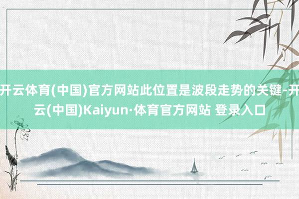 开云体育(中国)官方网站此位置是波段走势的关键-开云(中国)Kaiyun·体育官方网站 登录入口