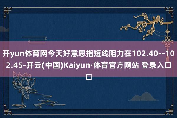 开yun体育网今天好意思指短线阻力在102.40--102.45-开云(中国)Kaiyun·体育官方网站 登录入口