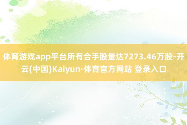 体育游戏app平台所有合手股量达7273.46万股-开云(中国)Kaiyun·体育官方网站 登录入口