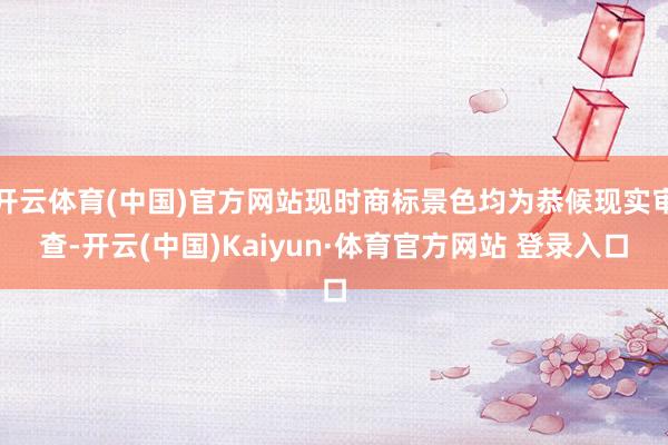 开云体育(中国)官方网站现时商标景色均为恭候现实审查-开云(中国)Kaiyun·体育官方网站 登录入口