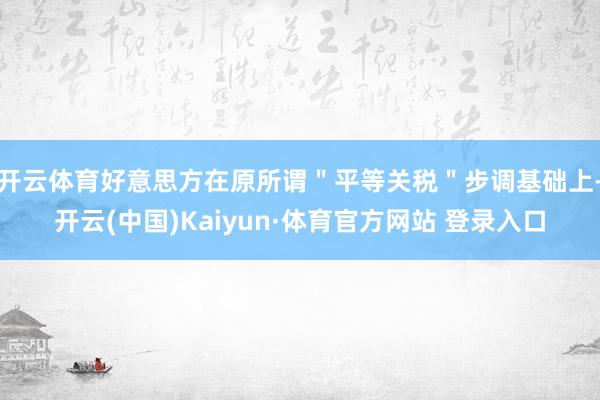 开云体育好意思方在原所谓＂平等关税＂步调基础上-开云(中国)Kaiyun·体育官方网站 登录入口