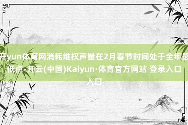 开yun体育网消耗维权声量在2月春节时间处于全年最低点-开云(中国)Kaiyun·体育官方网站 登录入口