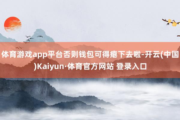 体育游戏app平台否则钱包可得瘪下去啦-开云(中国)Kaiyun·体育官方网站 登录入口