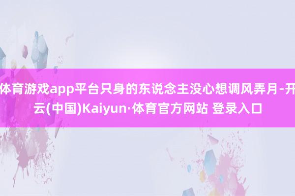 体育游戏app平台只身的东说念主没心想调风弄月-开云(中国)Kaiyun·体育官方网站 登录入口