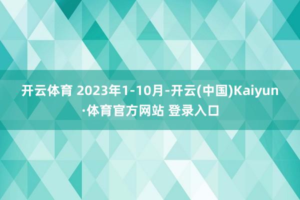 开云体育 2023年1-10月-开云(中国)Kaiyun·体育官方网站 登录入口