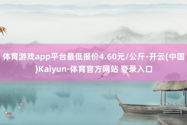 体育游戏app平台最低报价4.60元/公斤-开云(中国)Kaiyun·体育官方网站 登录入口