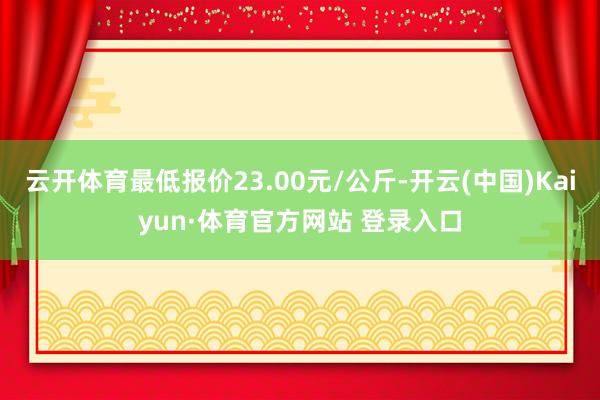 云开体育最低报价23.00元/公斤-开云(中国)Kaiyun·体育官方网站 登录入口