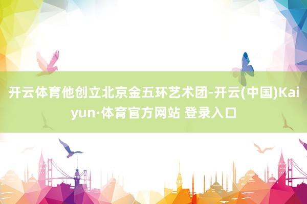开云体育他创立北京金五环艺术团-开云(中国)Kaiyun·体育官方网站 登录入口