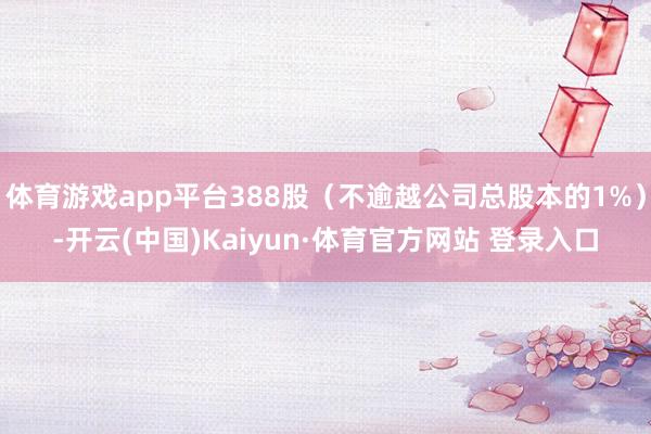 体育游戏app平台388股（不逾越公司总股本的1%）-开云(中国)Kaiyun·体育官方网站 登录入口
