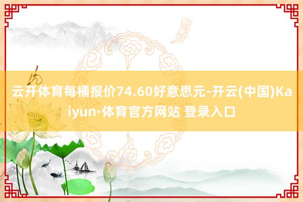 云开体育每桶报价74.60好意思元-开云(中国)Kaiyun·体育官方网站 登录入口