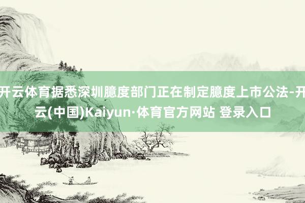 开云体育据悉深圳臆度部门正在制定臆度上市公法-开云(中国)Kaiyun·体育官方网站 登录入口