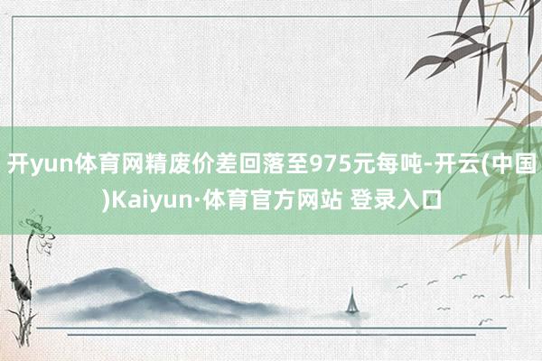 开yun体育网精废价差回落至975元每吨-开云(中国)Kaiyun·体育官方网站 登录入口